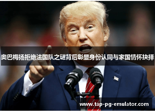奥巴梅扬拒绝法国队之谜背后彰显身份认同与家国情怀抉择