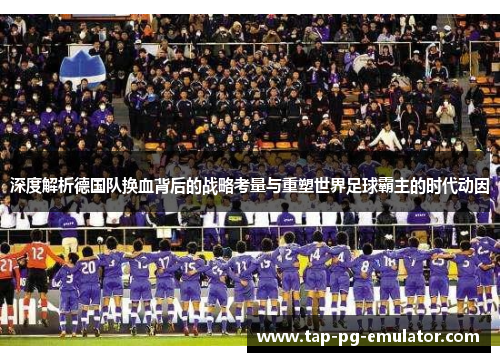 深度解析德国队换血背后的战略考量与重塑世界足球霸主的时代动因 深度解析德国队换血背后的战略考量与重塑世界足球霸主的时代动因