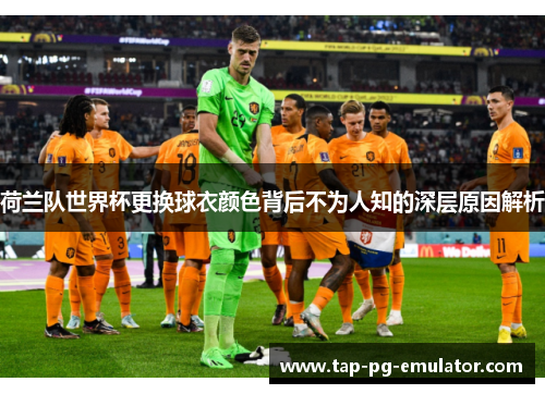 荷兰队世界杯更换球衣颜色背后不为人知的深层原因解析 荷兰队世界杯更换球衣颜色背后不为人知的深层原因解析
