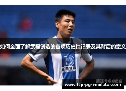 如何全面了解武磊创造的各项历史性记录及其背后的意义 如何全面了解武磊创造的各项历史性记录及其背后的意义