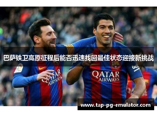 巴萨铁卫高原征程后能否迅速找回最佳状态迎接新挑战 巴萨铁卫高原征程后能否迅速找回最佳状态迎接新挑战
