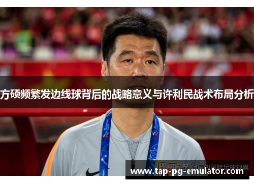 方硕频繁发边线球背后的战略意义与许利民战术布局分析 方硕频繁发边线球背后的战略意义与许利民战术布局分析