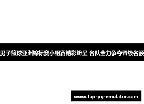 男子篮球亚洲锦标赛小组赛精彩纷呈 各队全力争夺晋级名额