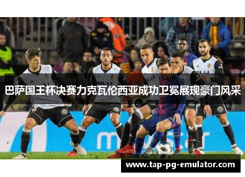 巴萨国王杯决赛力克瓦伦西亚成功卫冕展现豪门风采