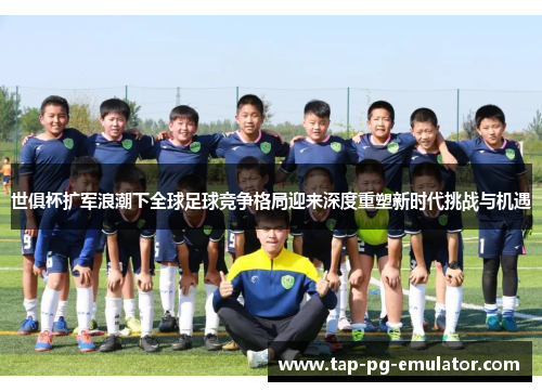 世俱杯扩军浪潮下全球足球竞争格局迎来深度重塑新时代挑战与机遇