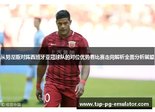 从努涅斯对阵西班牙亚冠球队的对位优势看比赛走向解析全面分析展望 从努涅斯对阵西班牙亚冠球队的对位优势看比赛走向解析全面分析展望