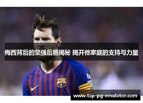 梅西背后的坚强后盾揭秘 揭开他家庭的支持与力量 梅西背后的坚强后盾揭秘 揭开他家庭的支持与力量