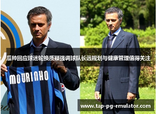 瓜帅回应球迷轮换质疑强调球队长远规划与健康管理值得关注