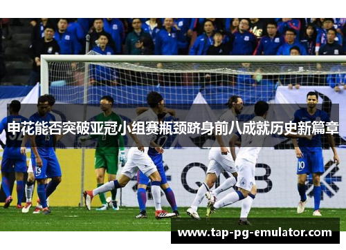 申花能否突破亚冠小组赛瓶颈跻身前八成就历史新篇章 申花能否突破亚冠小组赛瓶颈跻身前八成就历史新篇章