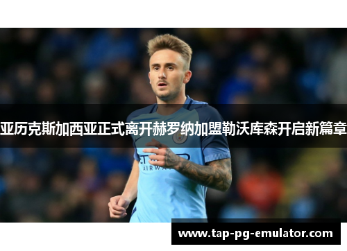 亚历克斯加西亚正式离开赫罗纳加盟勒沃库森开启新篇章