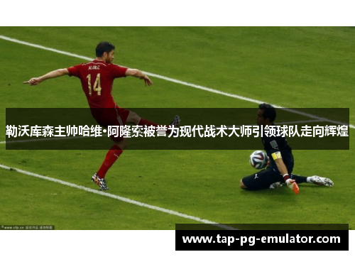 勒沃库森主帅哈维·阿隆索被誉为现代战术大师引领球队走向辉煌 勒沃库森主帅哈维·阿隆索被誉为现代战术大师引领球队走向辉煌