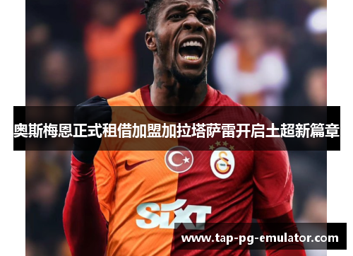奥斯梅恩正式租借加盟加拉塔萨雷开启土超新篇章 奥斯梅恩正式租借加盟加拉塔萨雷开启土超新篇章