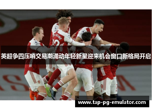 英超争四压哨交易潮涌动年轻新星迎来机会窗口新格局开启