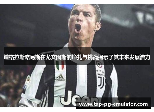 道格拉斯路易斯在尤文图斯的挣扎与挑战揭示了其未来发展潜力
