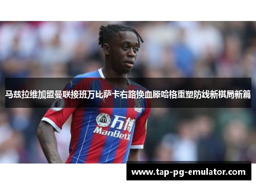 马兹拉维加盟曼联接班万比萨卡右路换血滕哈格重塑防线新棋局新篇