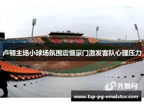 卢顿主场小球场氛围震慑豪门激发客队心理压力 卢顿主场小球场氛围震慑豪门激发客队心理压力