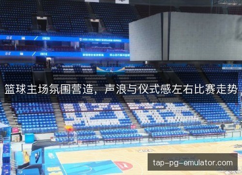 篮球主场氛围营造，声浪与仪式感左右比赛走势