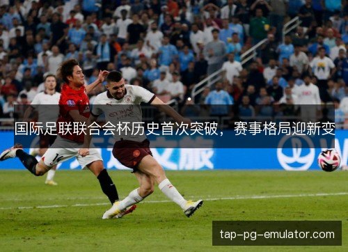 国际足联联合会杯历史首次突破,赛事格局迎新变 国际足联联合会杯历史首次突破,赛事格局迎新变